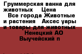 Груммерская ванна для животных. › Цена ­ 25 000 - Все города Животные и растения » Аксесcуары и товары для животных   . Ненецкий АО,Выучейский п.